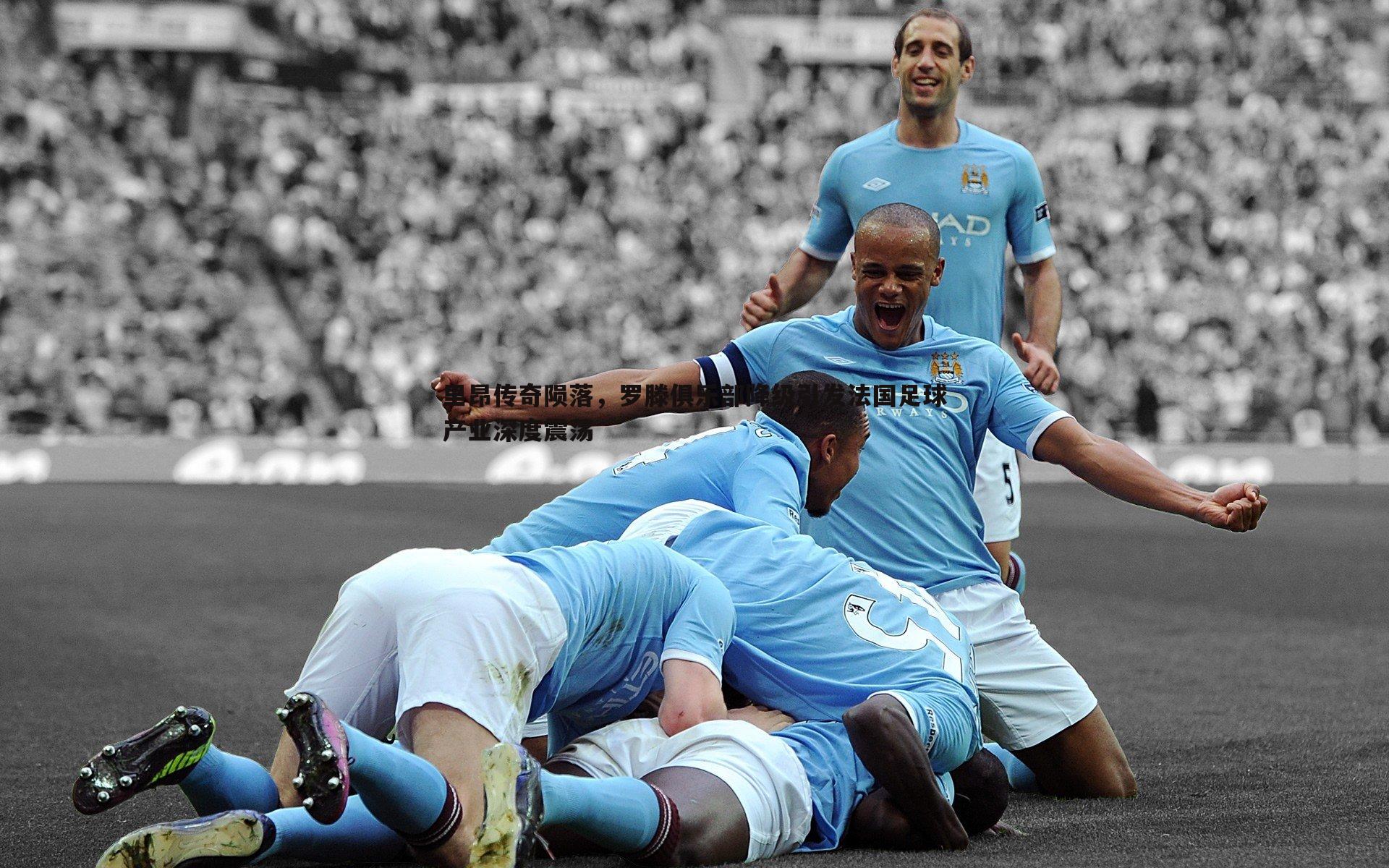 里昂传奇陨落，罗滕俱乐部降级引发法国足球产业深度震荡